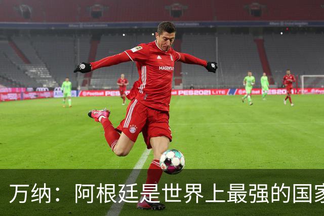 万纳：阿根廷是世界上最强的国家队之一，表现完全符合我们的预期