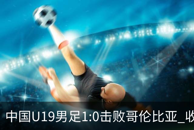 中国U19男足1:0击败哥伦比亚 收获土伦杯第二胜