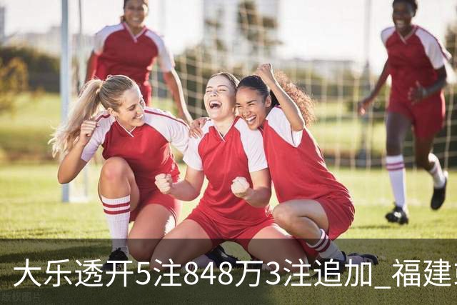 大乐透开5注848万3注追加 福建或爆3054万大奖