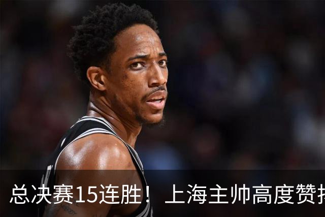 总决赛15连胜！上海主帅高度赞扬张镇麟：引进他是明智之举