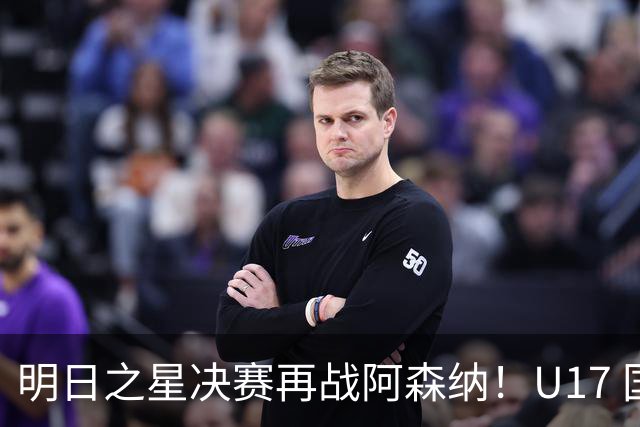 明日之星决赛再战阿森纳！U17 国足主帅浮嶋敏直言：非常期待这场对决