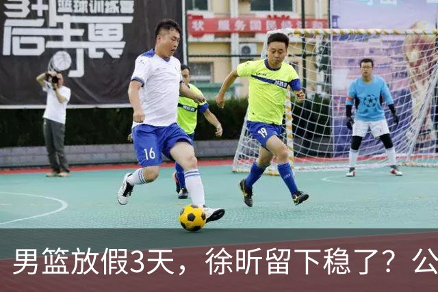 男篮放假3天，徐昕留下稳了？公开表态，郭士强欣慰，杜锋尴尬