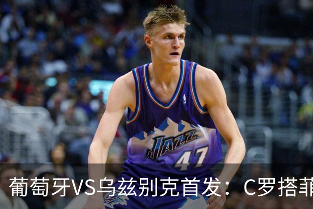 葡萄牙VS乌兹别克首发：C罗搭菲利克斯 B费配巴黎双星
