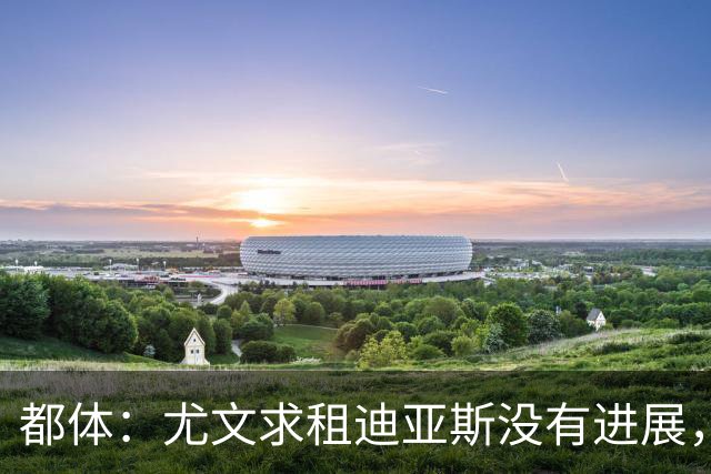 都体：尤文求租迪亚斯没有进展，皇马反手将马斯坦托诺推荐给尤文